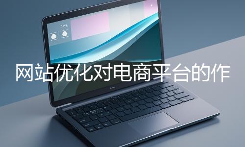 網(wǎng)站優(yōu)化對電商平臺的作用體現(xiàn)在哪些方面？
